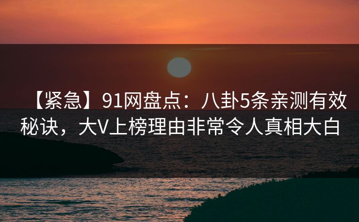 【紧急】91网盘点：八卦5条亲测有效秘诀，大V上榜理由非常令人真相大白