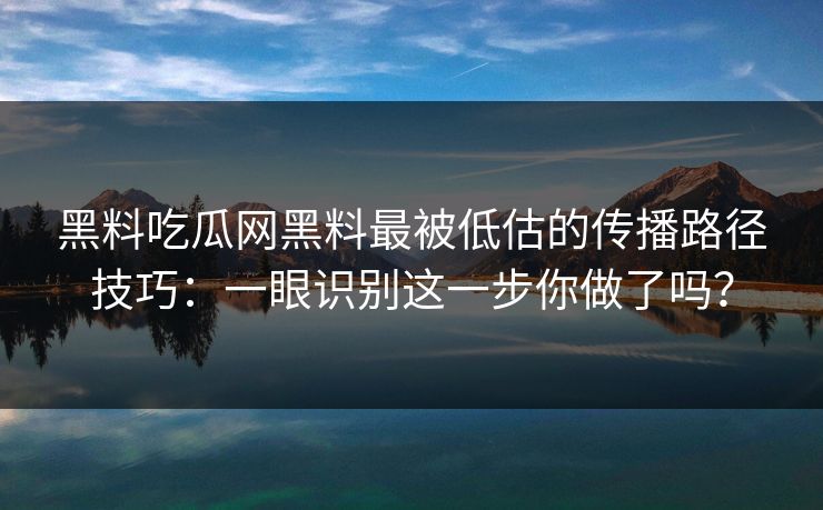 黑料吃瓜网黑料最被低估的传播路径技巧:一眼识别这一步你做了吗?
